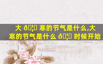 大 🦈 寒的节气是什么,大寒的节气是什么 🦉 时候开始